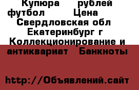 Купюра 100 рублей футбол 2018 › Цена ­ 250 - Свердловская обл., Екатеринбург г. Коллекционирование и антиквариат » Банкноты   
